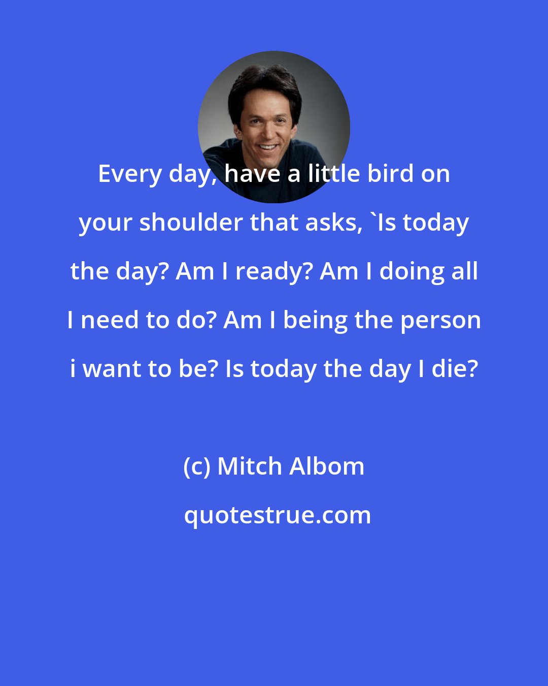 Mitch Albom: Every day, have a little bird on your shoulder that asks, 'Is today the day? Am I ready? Am I doing all I need to do? Am I being the person i want to be? Is today the day I die?