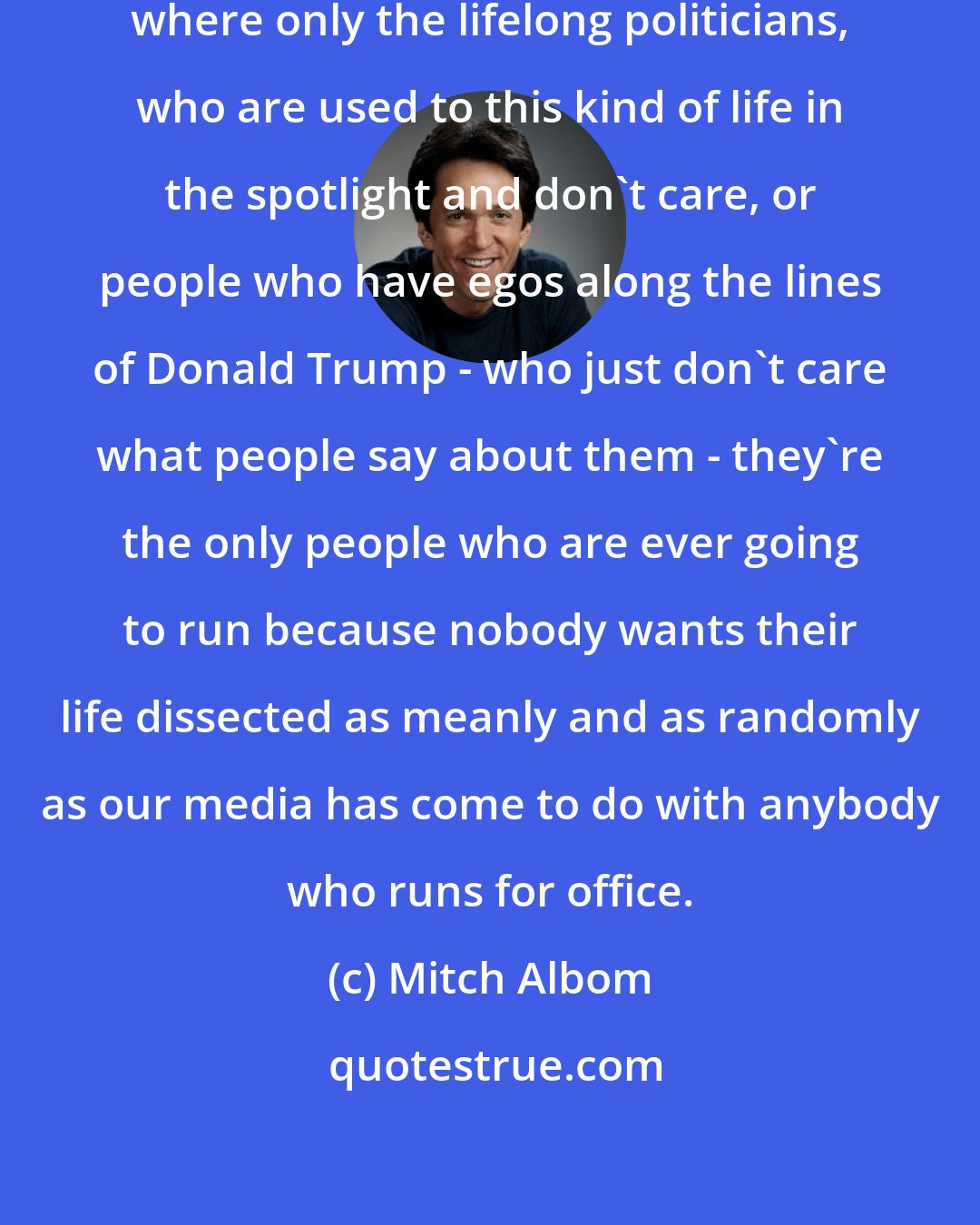 Mitch Albom: I think we've created a system here where only the lifelong politicians, who are used to this kind of life in the spotlight and don't care, or people who have egos along the lines of Donald Trump - who just don't care what people say about them - they're the only people who are ever going to run because nobody wants their life dissected as meanly and as randomly as our media has come to do with anybody who runs for office.