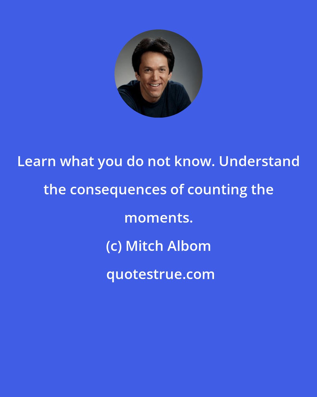 Mitch Albom: Learn what you do not know. Understand the consequences of counting the moments.