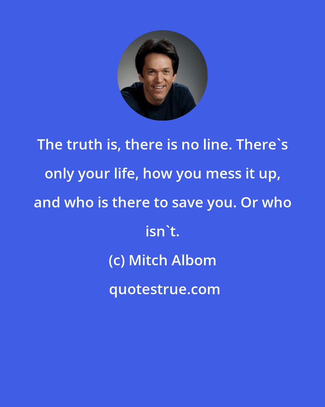 Mitch Albom: The truth is, there is no line. There's only your life, how you mess it up, and who is there to save you. Or who isn't.