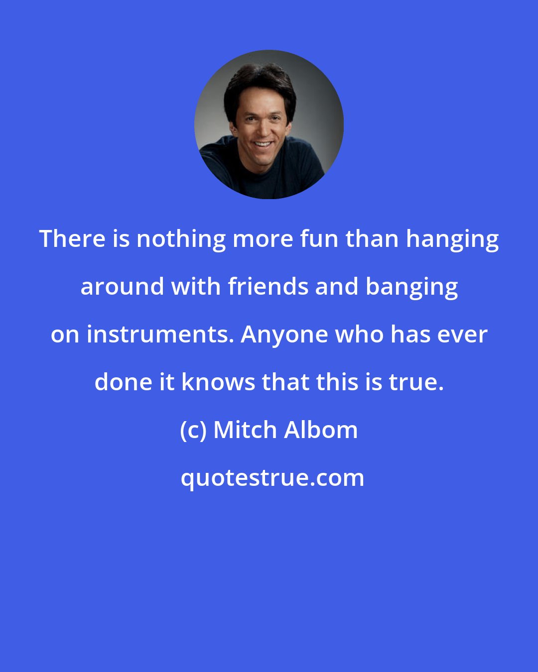 Mitch Albom: There is nothing more fun than hanging around with friends and banging on instruments. Anyone who has ever done it knows that this is true.