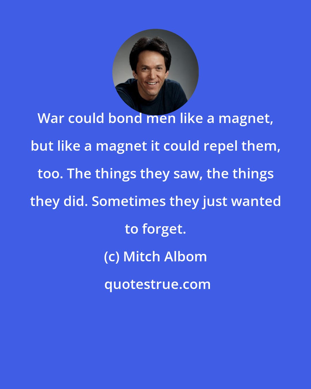 Mitch Albom: War could bond men like a magnet, but like a magnet it could repel them, too. The things they saw, the things they did. Sometimes they just wanted to forget.