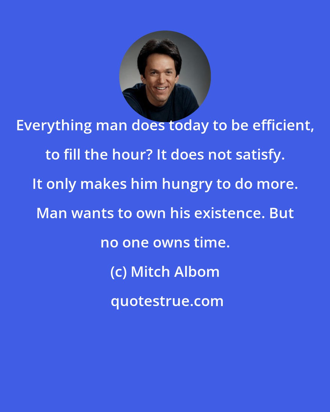 Mitch Albom: Everything man does today to be efficient, to fill the hour? It does not satisfy. It only makes him hungry to do more. Man wants to own his existence. But no one owns time.