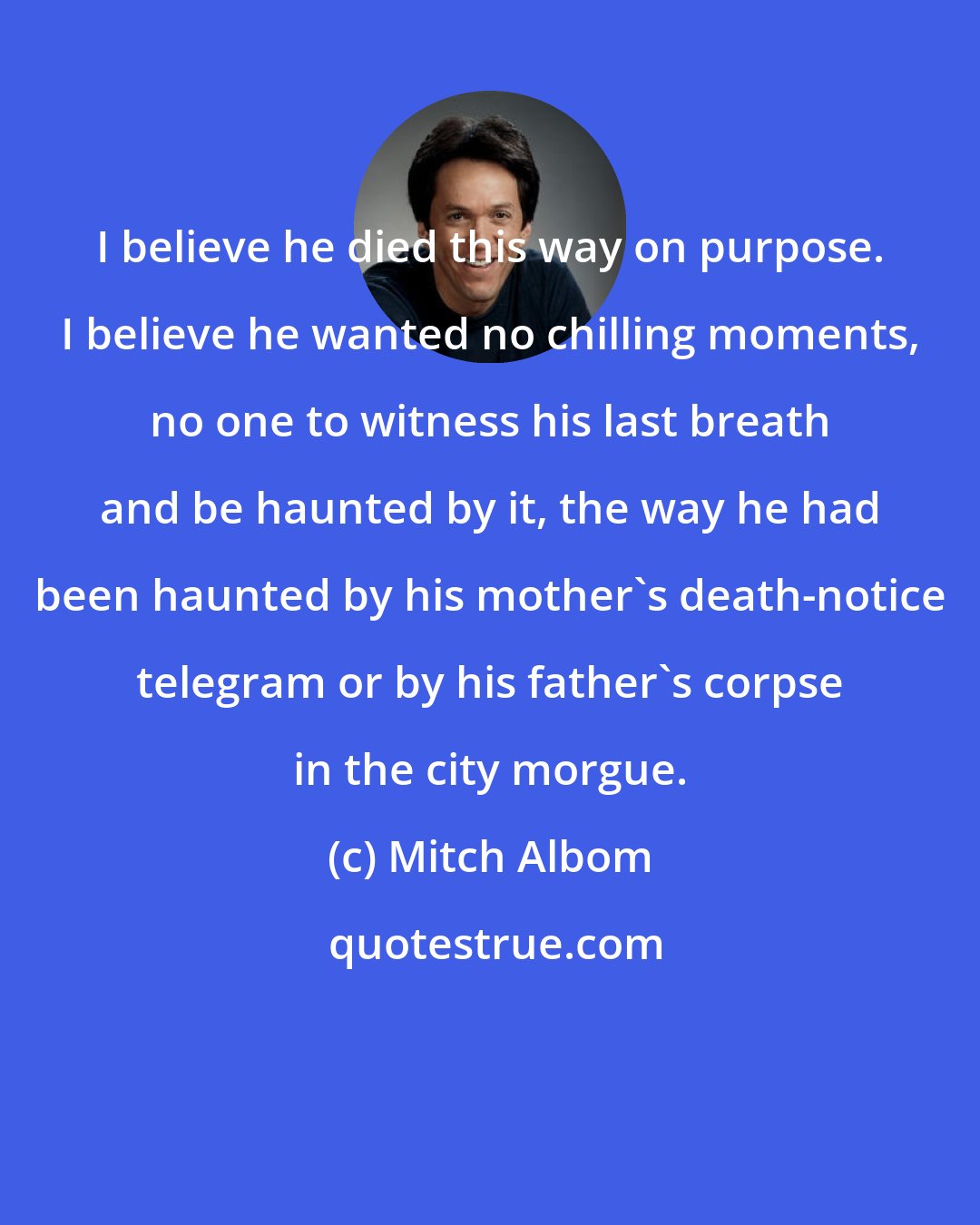 Mitch Albom: I believe he died this way on purpose. I believe he wanted no chilling moments, no one to witness his last breath and be haunted by it, the way he had been haunted by his mother's death-notice telegram or by his father's corpse in the city morgue.