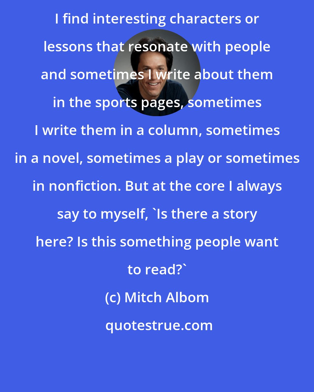 Mitch Albom: I find interesting characters or lessons that resonate with people and sometimes I write about them in the sports pages, sometimes I write them in a column, sometimes in a novel, sometimes a play or sometimes in nonfiction. But at the core I always say to myself, 'Is there a story here? Is this something people want to read?'