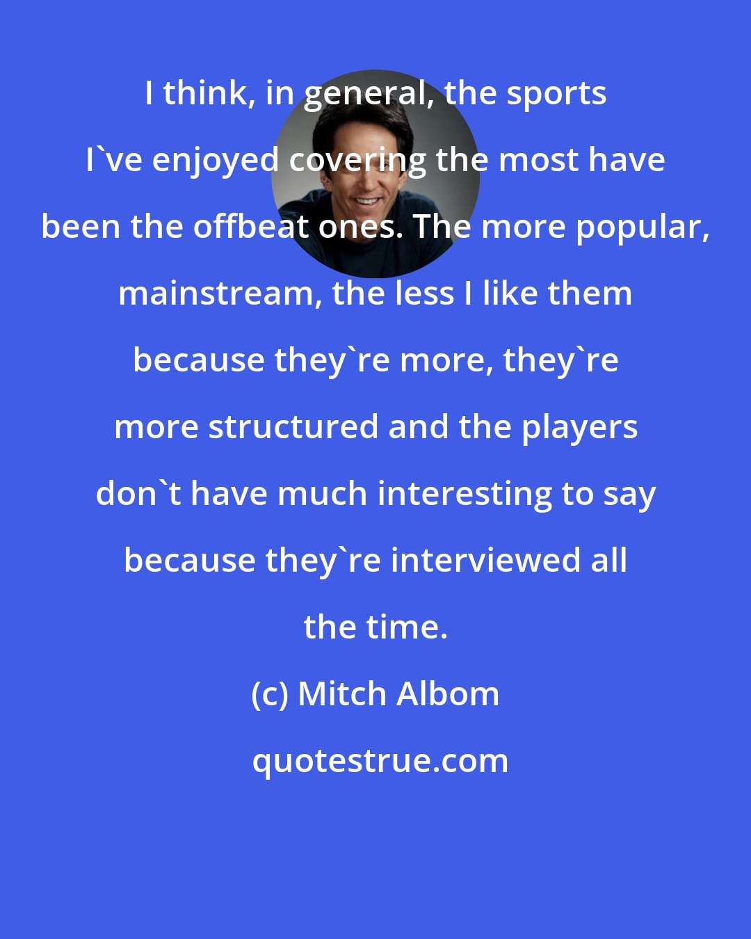 Mitch Albom: I think, in general, the sports I've enjoyed covering the most have been the offbeat ones. The more popular, mainstream, the less I like them because they're more, they're more structured and the players don't have much interesting to say because they're interviewed all the time.