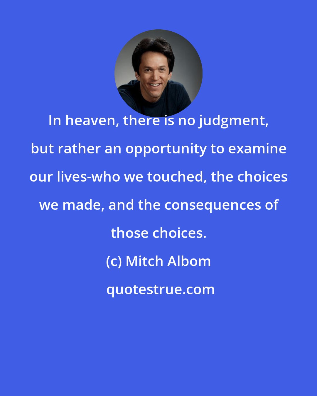 Mitch Albom: In heaven, there is no judgment, but rather an opportunity to examine our lives-who we touched, the choices we made, and the consequences of those choices.