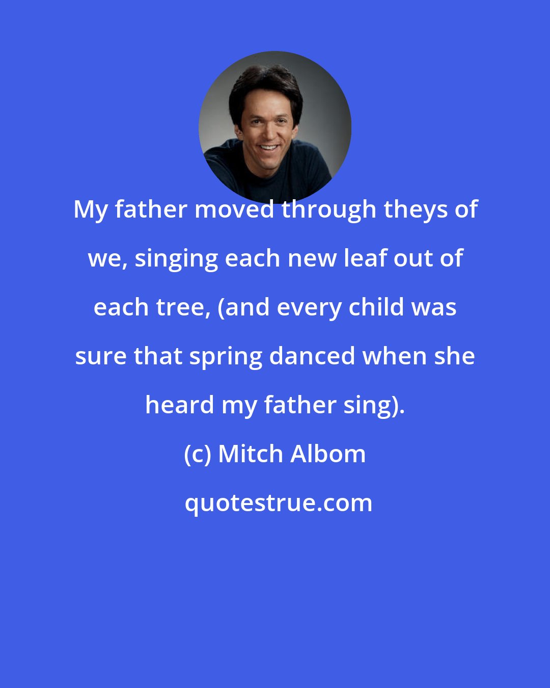 Mitch Albom: My father moved through theys of we, singing each new leaf out of each tree, (and every child was sure that spring danced when she heard my father sing).