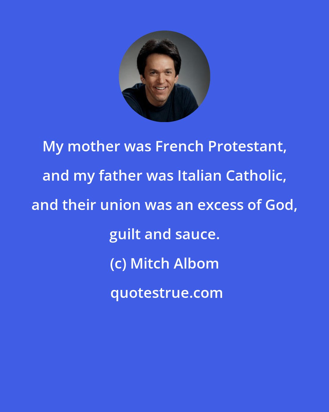 Mitch Albom: My mother was French Protestant, and my father was Italian Catholic, and their union was an excess of God, guilt and sauce.