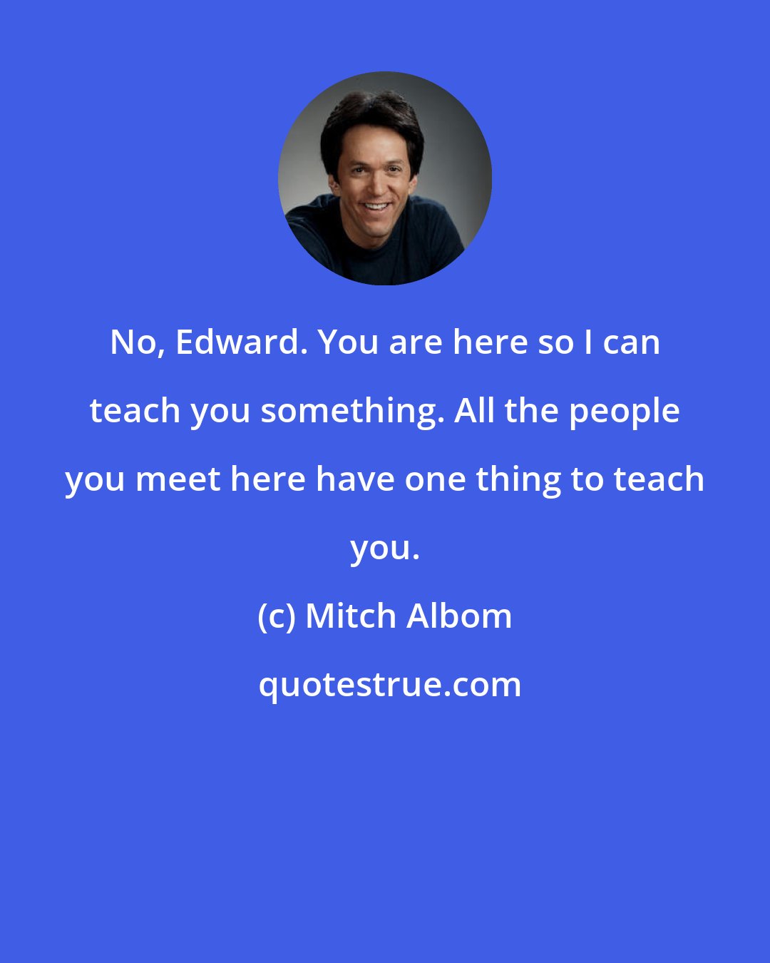 Mitch Albom: No, Edward. You are here so I can teach you something. All the people you meet here have one thing to teach you.