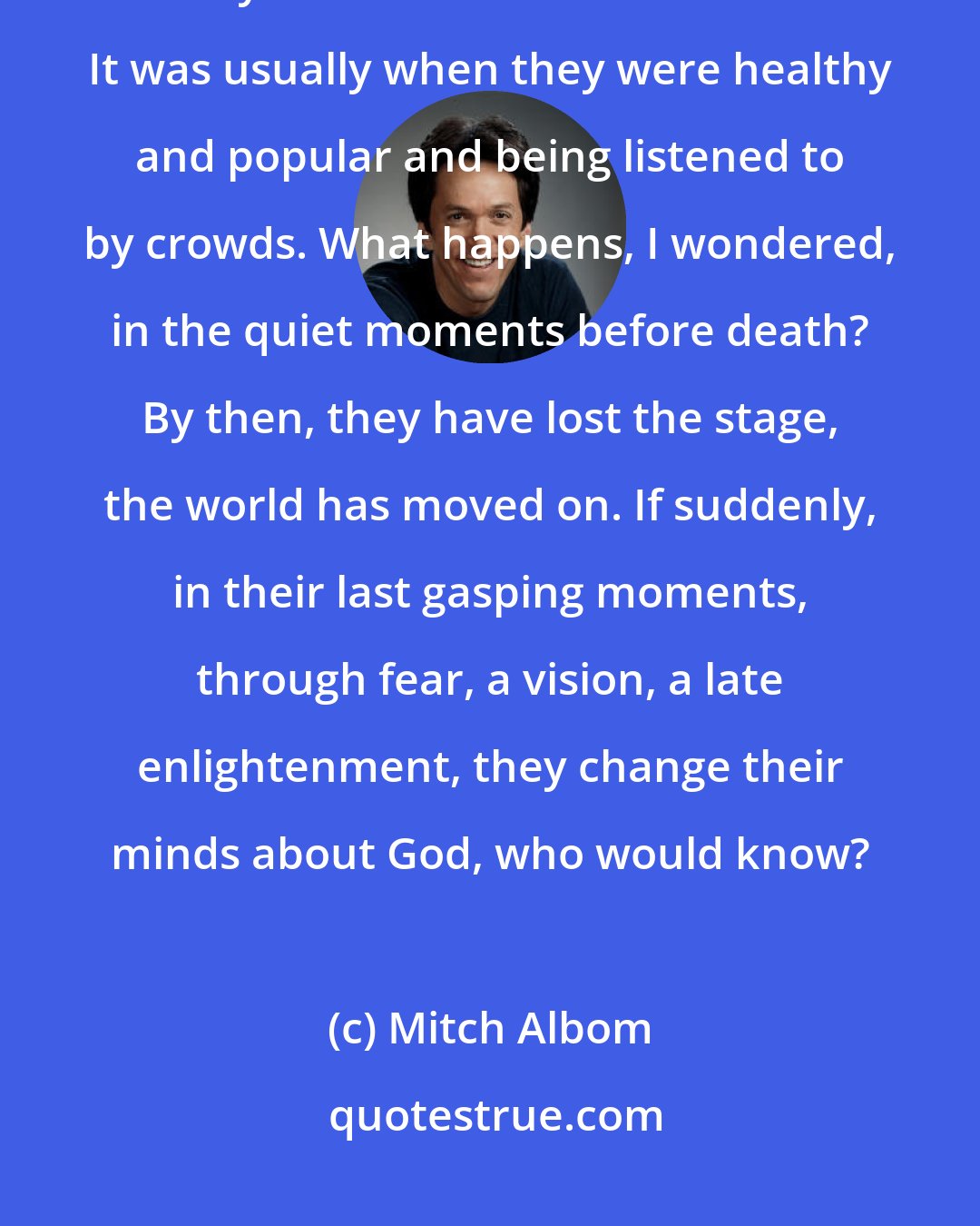 Mitch Albom: Personally, I always wondered about authors and celebrities who loudly declared there was no God. It was usually when they were healthy and popular and being listened to by crowds. What happens, I wondered, in the quiet moments before death? By then, they have lost the stage, the world has moved on. If suddenly, in their last gasping moments, through fear, a vision, a late enlightenment, they change their minds about God, who would know?