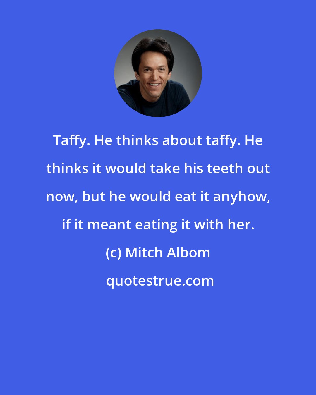 Mitch Albom: Taffy. He thinks about taffy. He thinks it would take his teeth out now, but he would eat it anyhow, if it meant eating it with her.