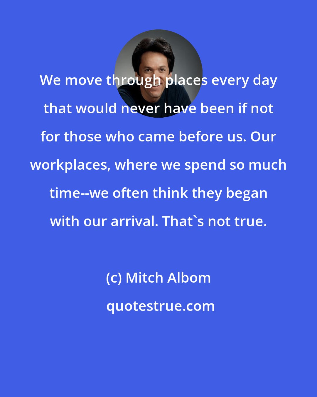 Mitch Albom: We move through places every day that would never have been if not for those who came before us. Our workplaces, where we spend so much time--we often think they began with our arrival. That's not true.