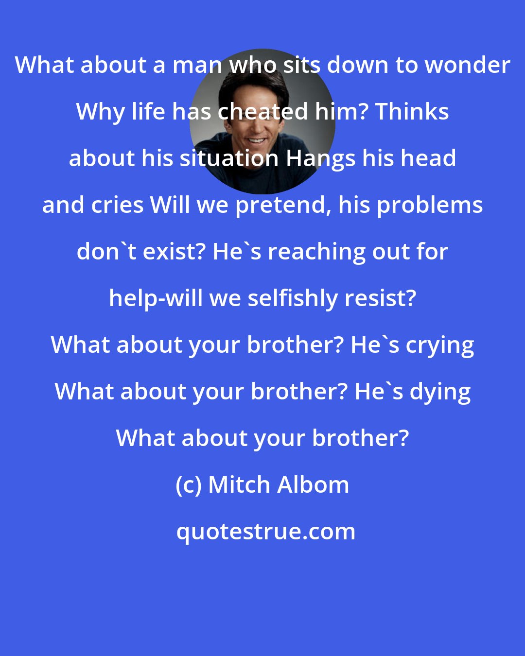 Mitch Albom: What about a man who sits down to wonder Why life has cheated him? Thinks about his situation Hangs his head and cries Will we pretend, his problems don't exist? He's reaching out for help-will we selfishly resist? What about your brother? He's crying What about your brother? He's dying What about your brother?