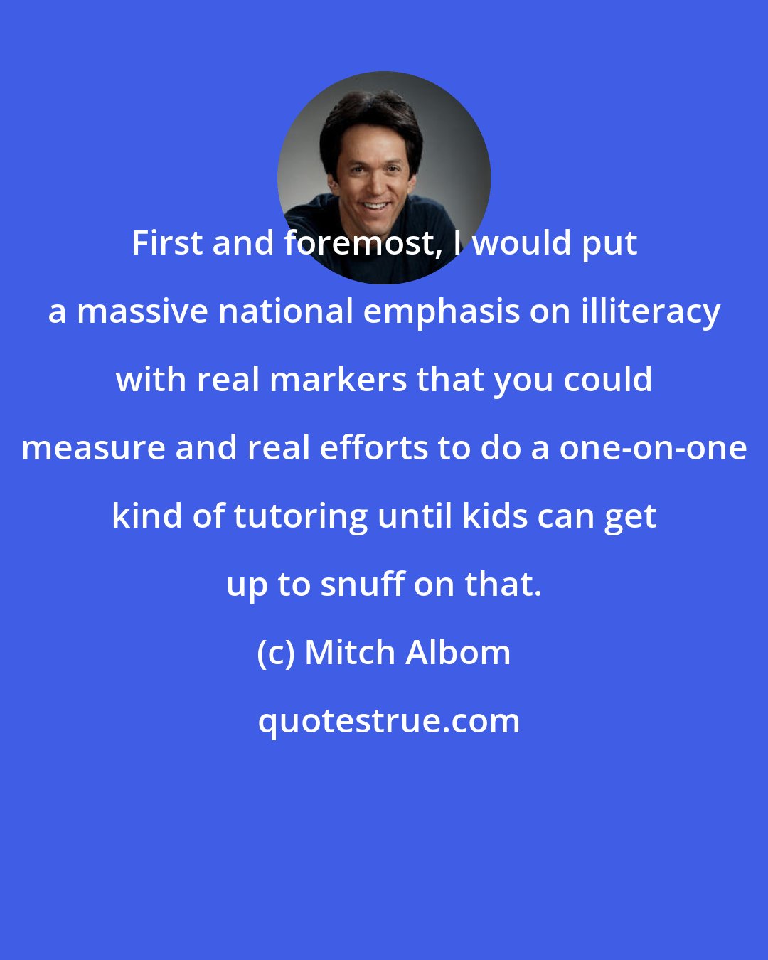 Mitch Albom: First and foremost, I would put a massive national emphasis on illiteracy with real markers that you could measure and real efforts to do a one-on-one kind of tutoring until kids can get up to snuff on that.