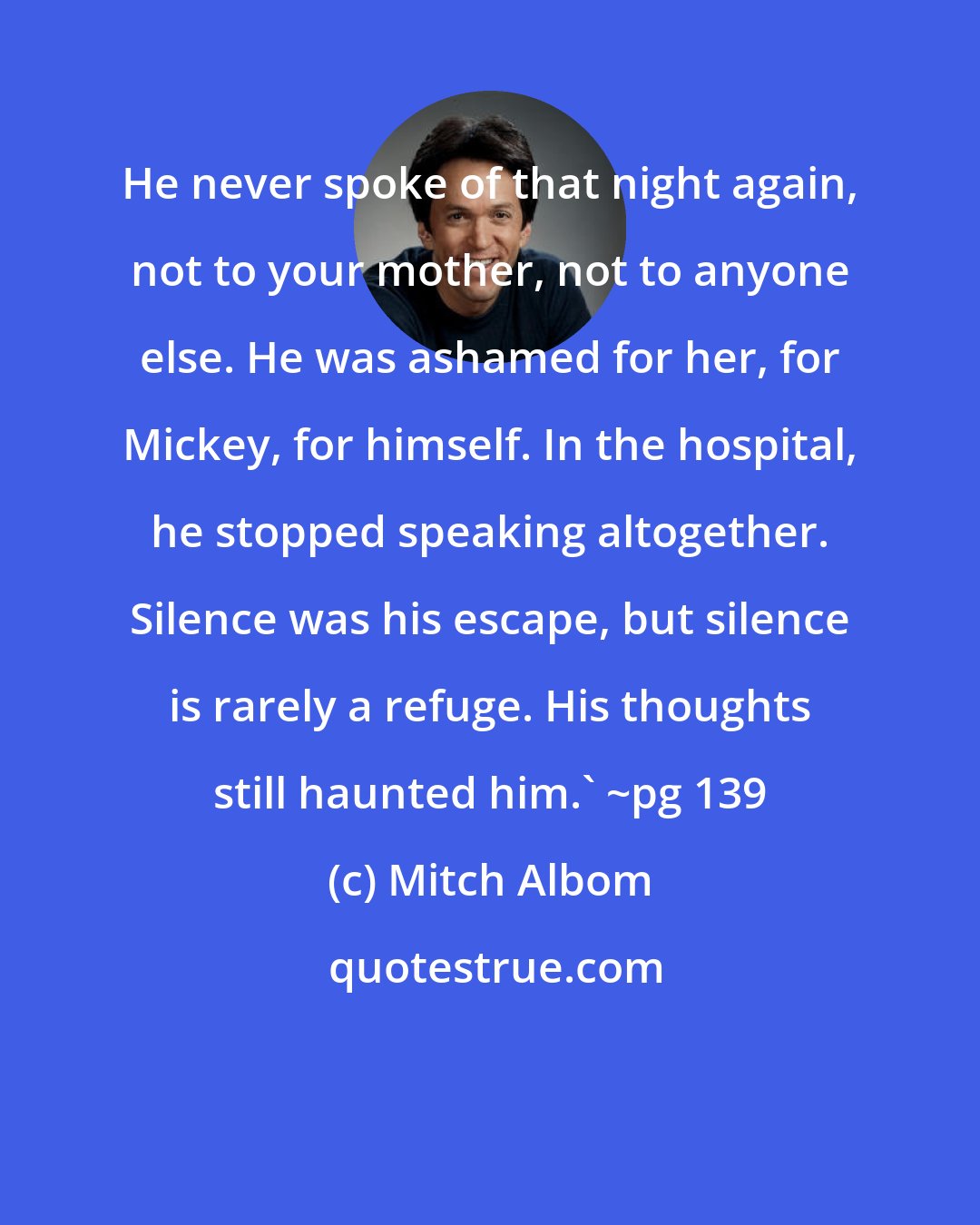 Mitch Albom: He never spoke of that night again, not to your mother, not to anyone else. He was ashamed for her, for Mickey, for himself. In the hospital, he stopped speaking altogether. Silence was his escape, but silence is rarely a refuge. His thoughts still haunted him.' ~pg 139