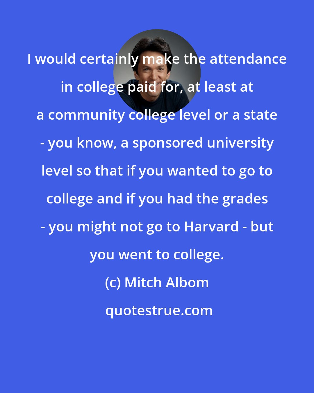 Mitch Albom: I would certainly make the attendance in college paid for, at least at a community college level or a state - you know, a sponsored university level so that if you wanted to go to college and if you had the grades - you might not go to Harvard - but you went to college.