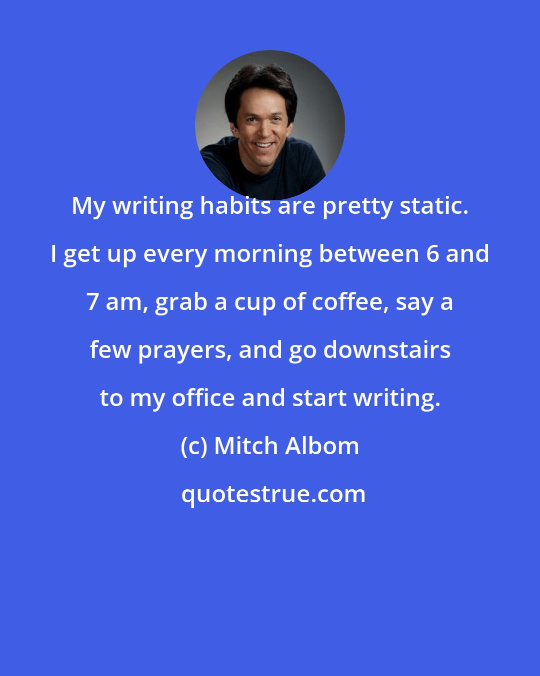 Mitch Albom: My writing habits are pretty static. I get up every morning between 6 and 7 am, grab a cup of coffee, say a few prayers, and go downstairs to my office and start writing.