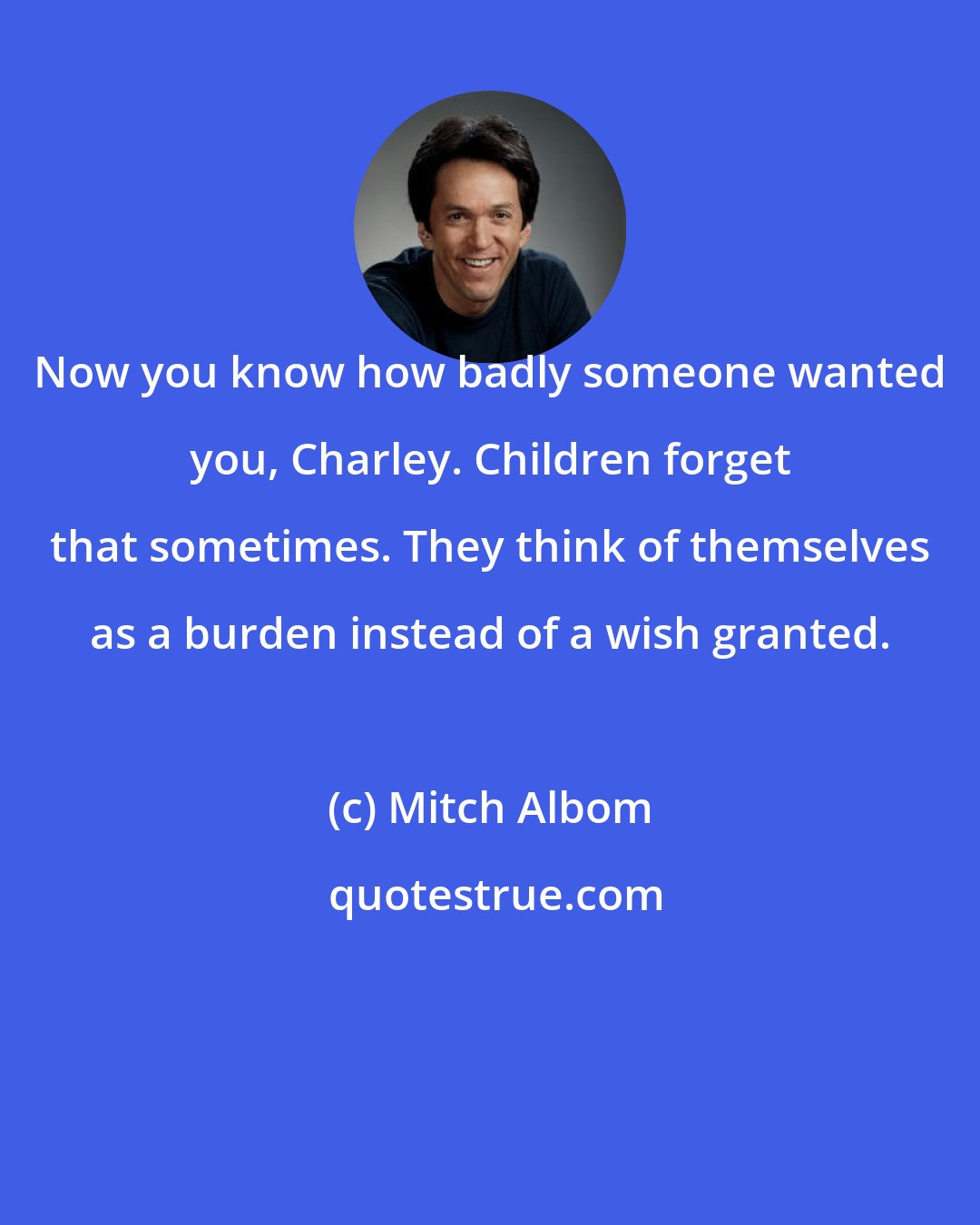 Mitch Albom: Now you know how badly someone wanted you, Charley. Children forget that sometimes. They think of themselves as a burden instead of a wish granted.