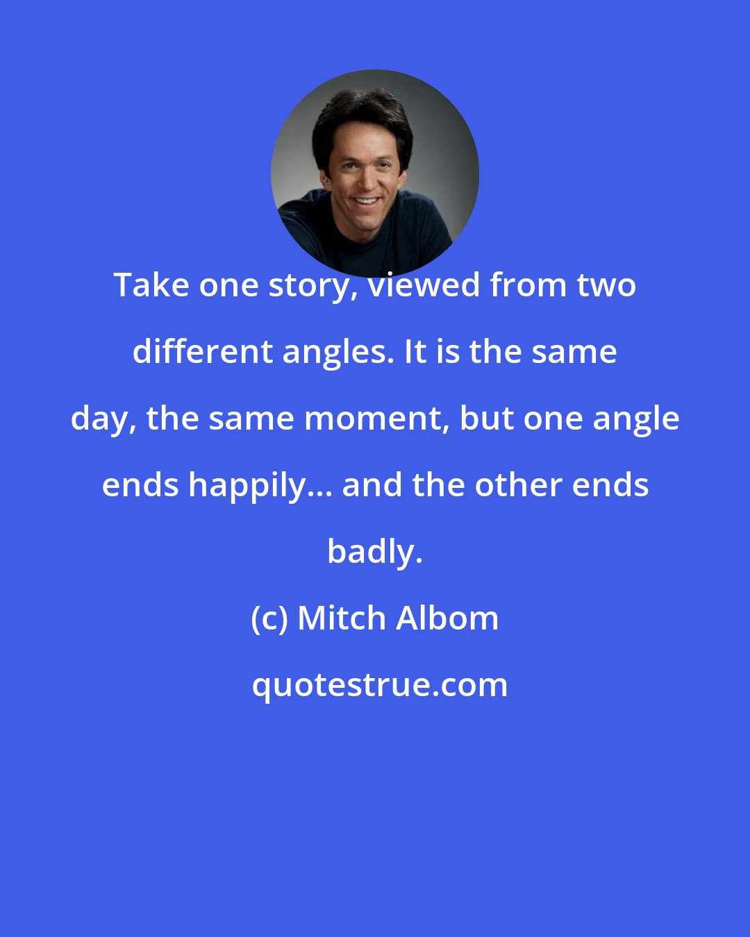 Mitch Albom: Take one story, viewed from two different angles. It is the same day, the same moment, but one angle ends happily... and the other ends badly.