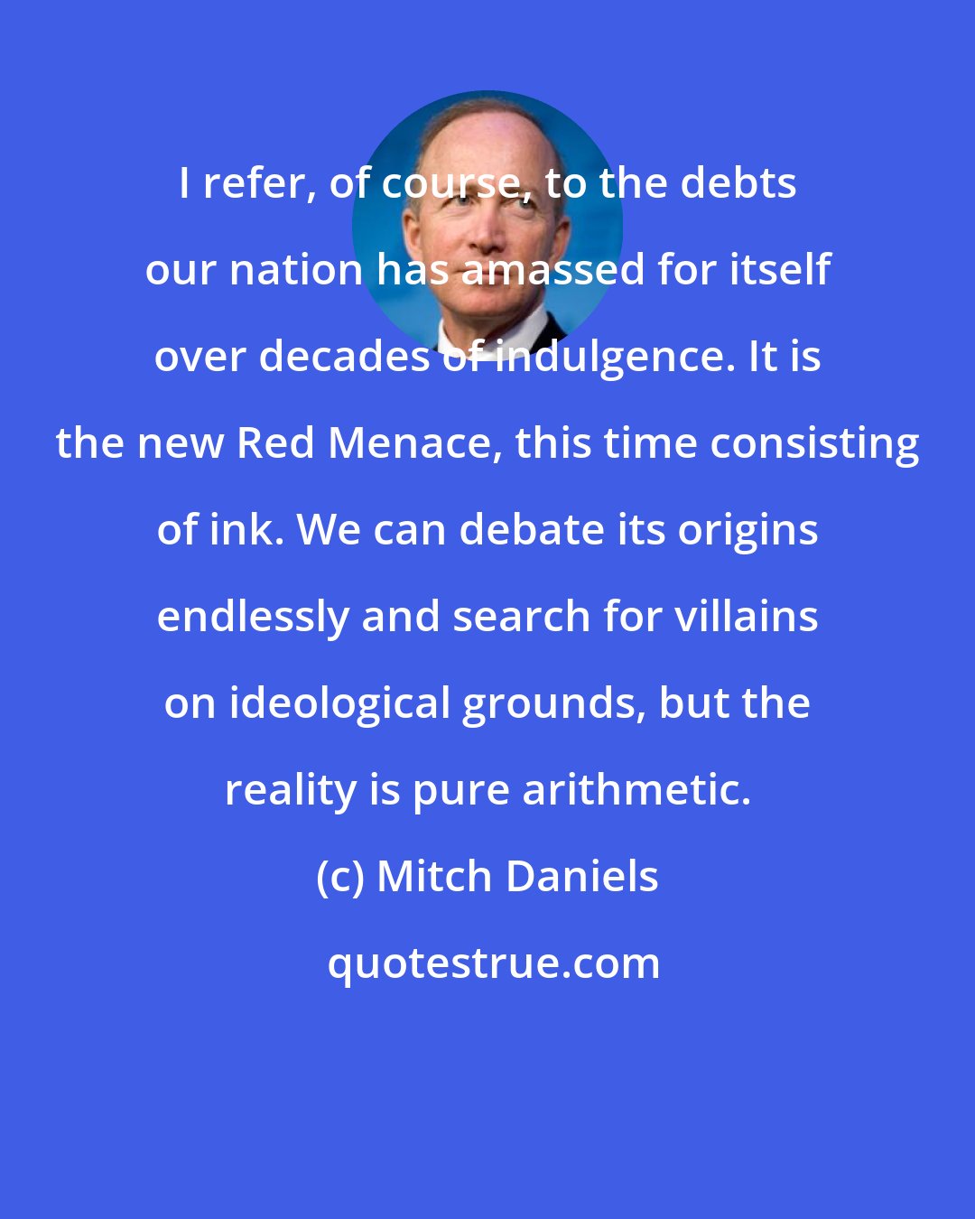 Mitch Daniels: I refer, of course, to the debts our nation has amassed for itself over decades of indulgence. It is the new Red Menace, this time consisting of ink. We can debate its origins endlessly and search for villains on ideological grounds, but the reality is pure arithmetic.