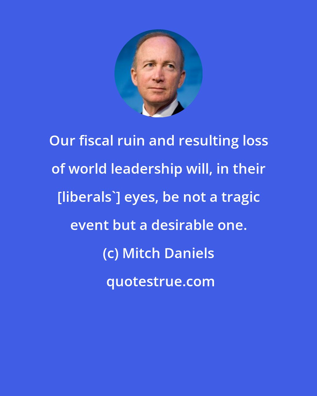 Mitch Daniels: Our fiscal ruin and resulting loss of world leadership will, in their [liberals'] eyes, be not a tragic event but a desirable one.