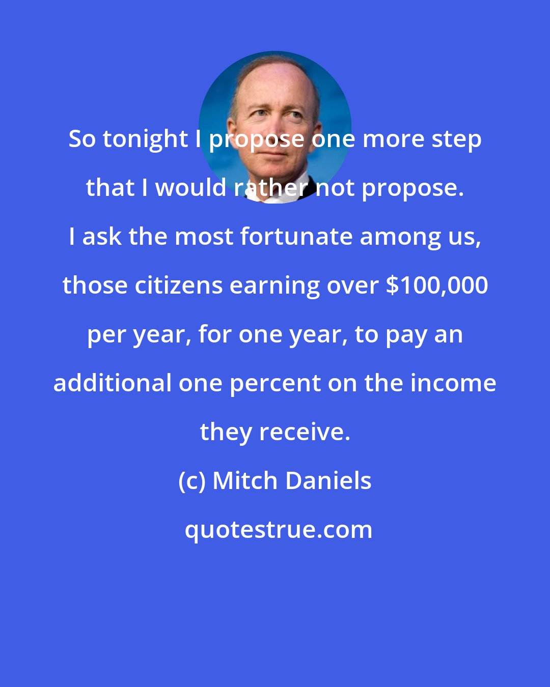 Mitch Daniels: So tonight I propose one more step that I would rather not propose. I ask the most fortunate among us, those citizens earning over $100,000 per year, for one year, to pay an additional one percent on the income they receive.