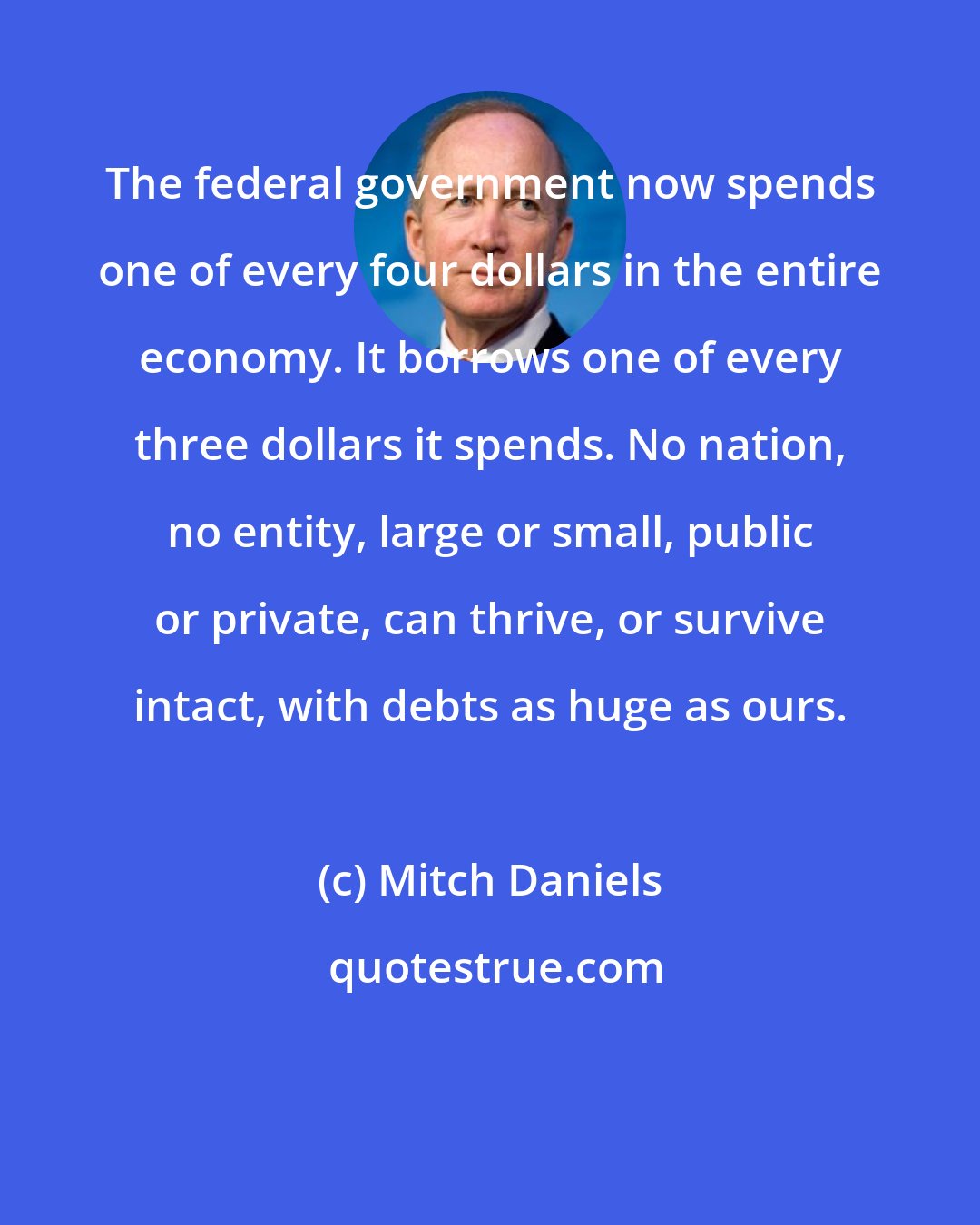 Mitch Daniels: The federal government now spends one of every four dollars in the entire economy. It borrows one of every three dollars it spends. No nation, no entity, large or small, public or private, can thrive, or survive intact, with debts as huge as ours.