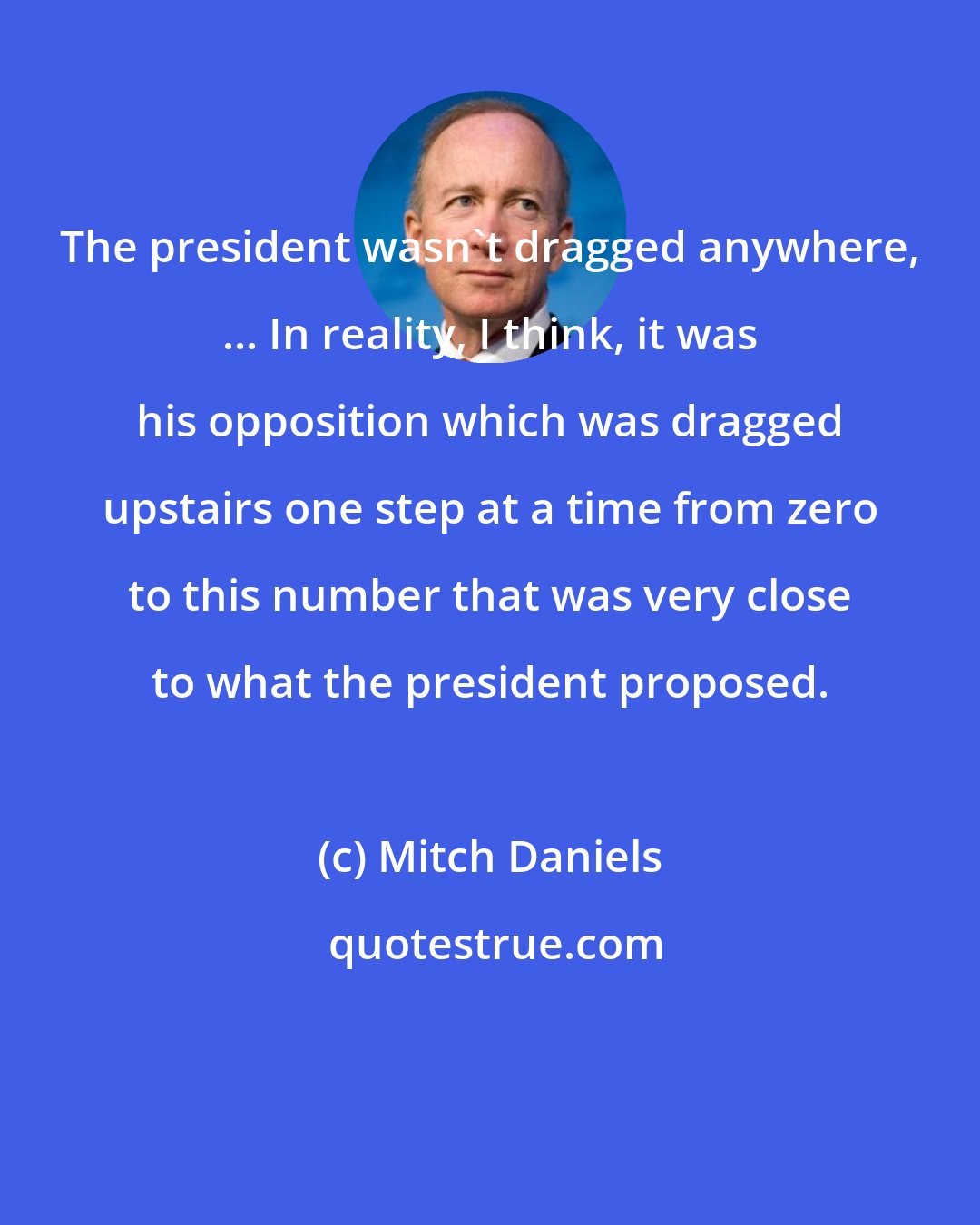 Mitch Daniels: The president wasn't dragged anywhere, ... In reality, I think, it was his opposition which was dragged upstairs one step at a time from zero to this number that was very close to what the president proposed.