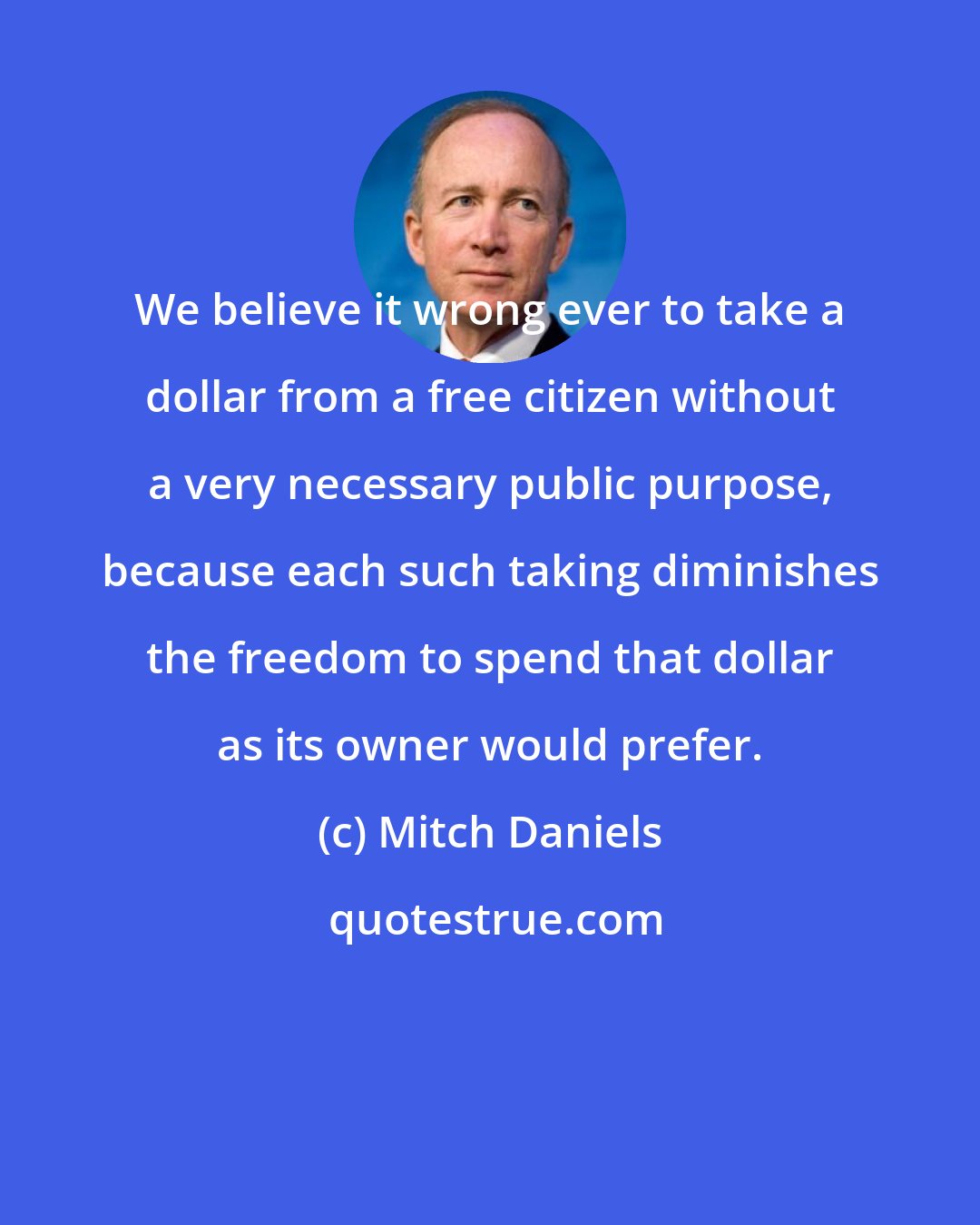 Mitch Daniels: We believe it wrong ever to take a dollar from a free citizen without a very necessary public purpose, because each such taking diminishes the freedom to spend that dollar as its owner would prefer.