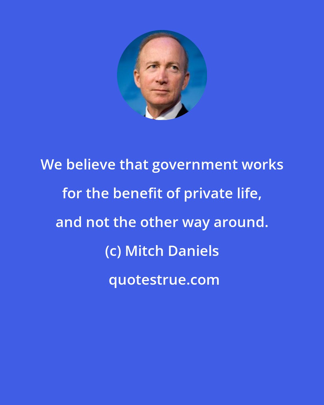 Mitch Daniels: We believe that government works for the benefit of private life, and not the other way around.