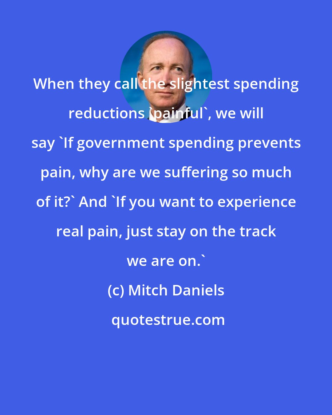 Mitch Daniels: When they call the slightest spending reductions 'painful', we will say 'If government spending prevents pain, why are we suffering so much of it?' And 'If you want to experience real pain, just stay on the track we are on.'