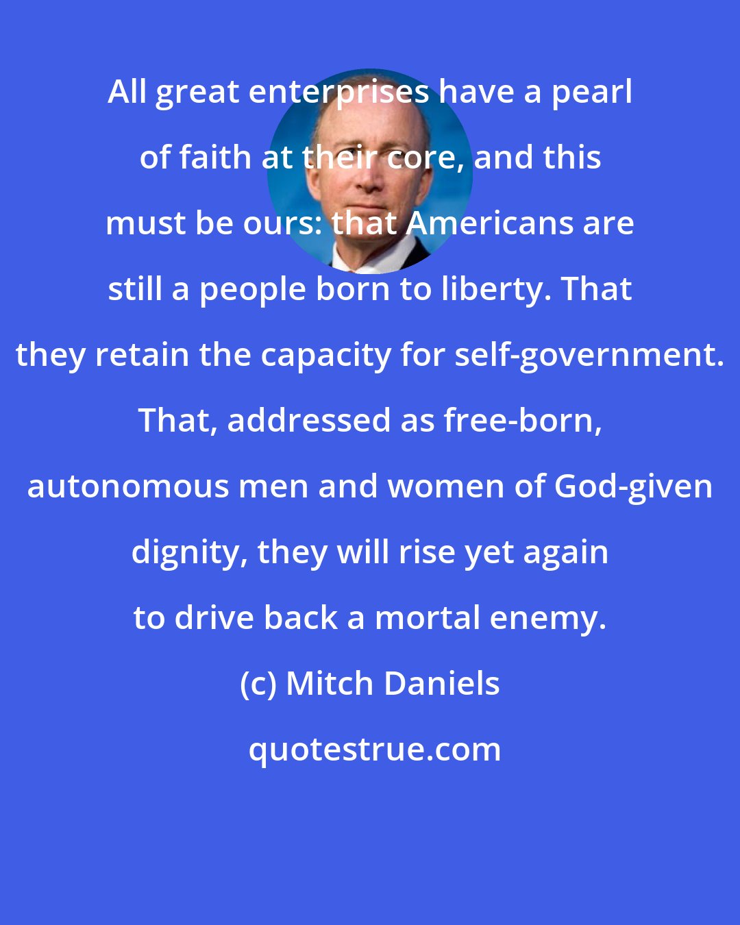 Mitch Daniels: All great enterprises have a pearl of faith at their core, and this must be ours: that Americans are still a people born to liberty. That they retain the capacity for self-government. That, addressed as free-born, autonomous men and women of God-given dignity, they will rise yet again to drive back a mortal enemy.