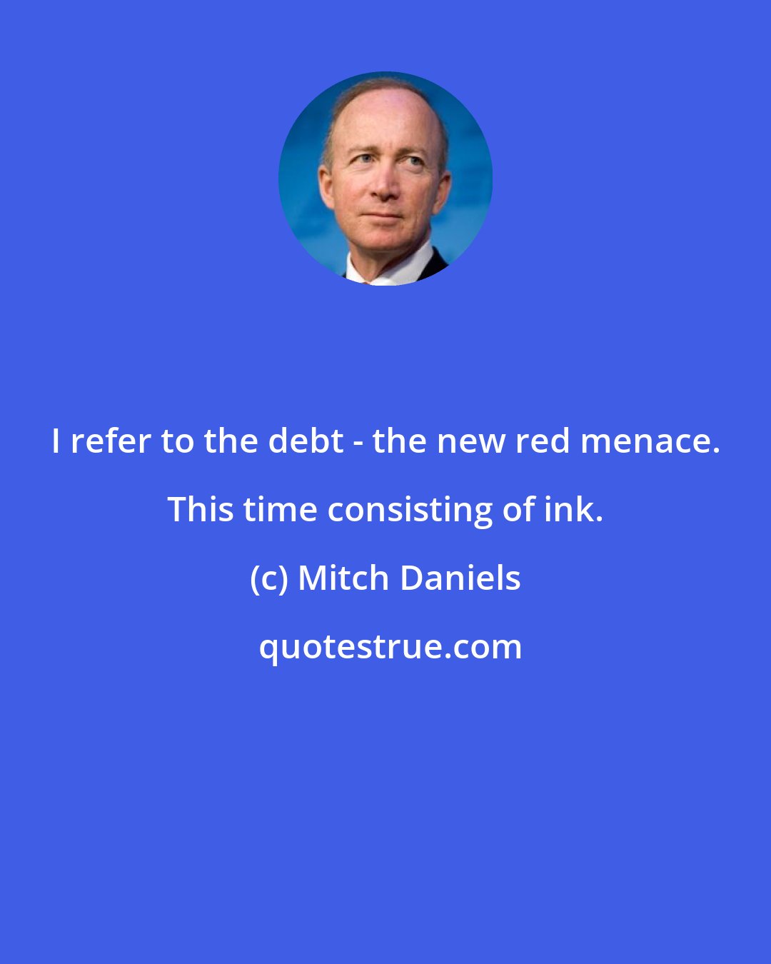 Mitch Daniels: I refer to the debt - the new red menace. This time consisting of ink.