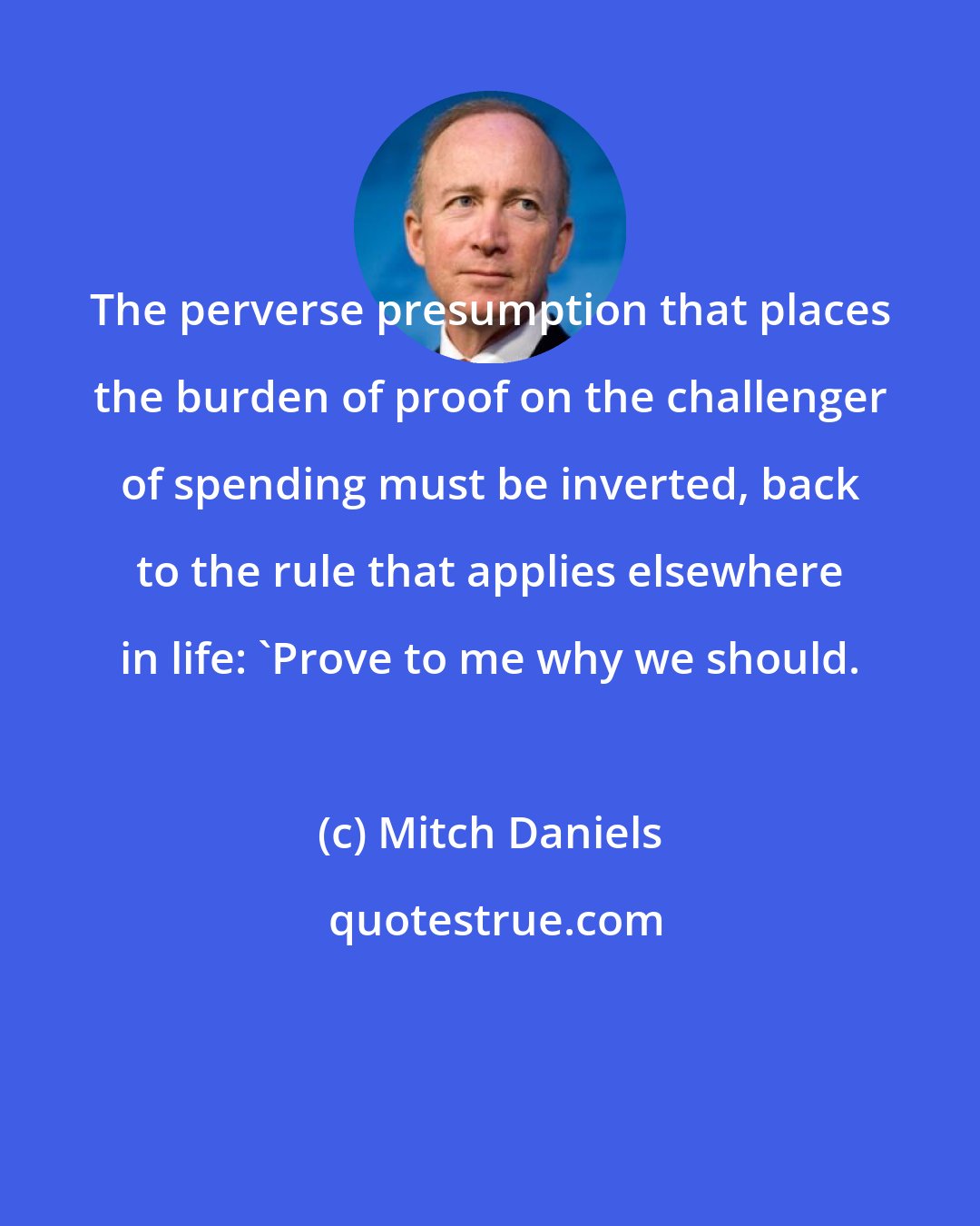 Mitch Daniels: The perverse presumption that places the burden of proof on the challenger of spending must be inverted, back to the rule that applies elsewhere in life: 'Prove to me why we should.