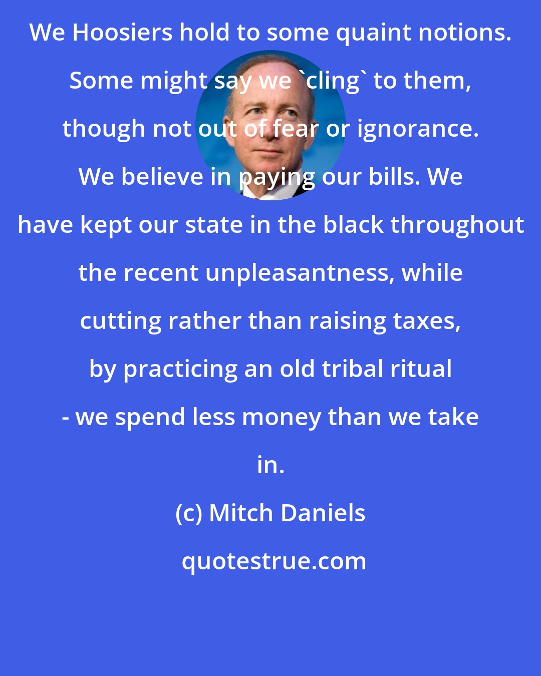 Mitch Daniels: We Hoosiers hold to some quaint notions. Some might say we 'cling' to them, though not out of fear or ignorance. We believe in paying our bills. We have kept our state in the black throughout the recent unpleasantness, while cutting rather than raising taxes, by practicing an old tribal ritual - we spend less money than we take in.