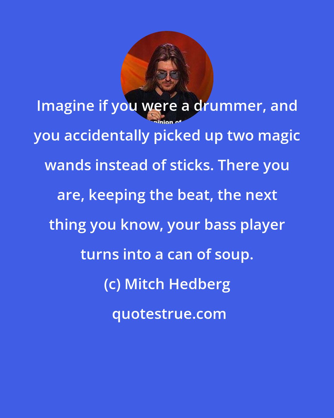 Mitch Hedberg: Imagine if you were a drummer, and you accidentally picked up two magic wands instead of sticks. There you are, keeping the beat, the next thing you know, your bass player turns into a can of soup.