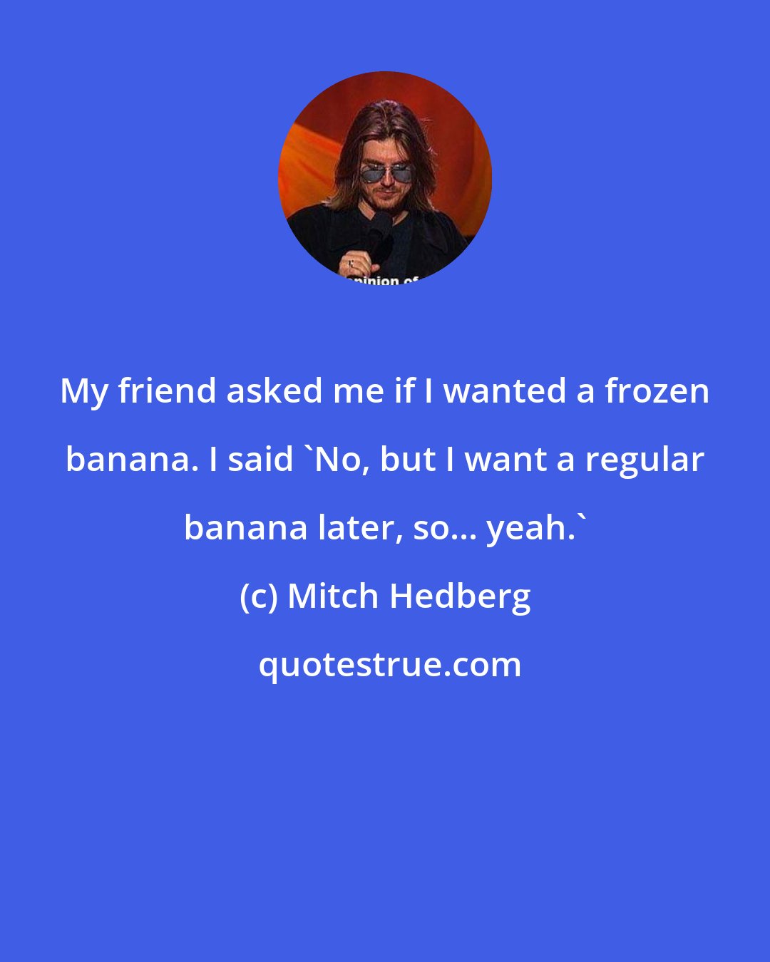 Mitch Hedberg: My friend asked me if I wanted a frozen banana. I said 'No, but I want a regular banana later, so... yeah.'