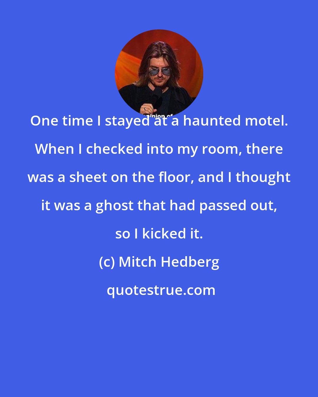 Mitch Hedberg: One time I stayed at a haunted motel. When I checked into my room, there was a sheet on the floor, and I thought it was a ghost that had passed out, so I kicked it.