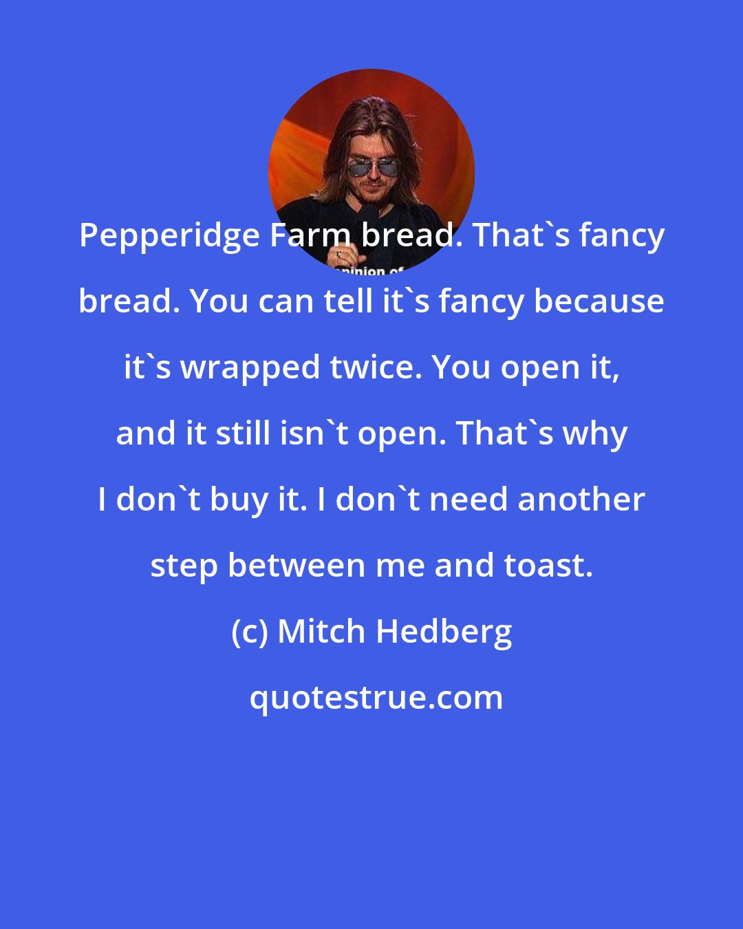 Mitch Hedberg: Pepperidge Farm bread. That's fancy bread. You can tell it's fancy because it's wrapped twice. You open it, and it still isn't open. That's why I don't buy it. I don't need another step between me and toast.