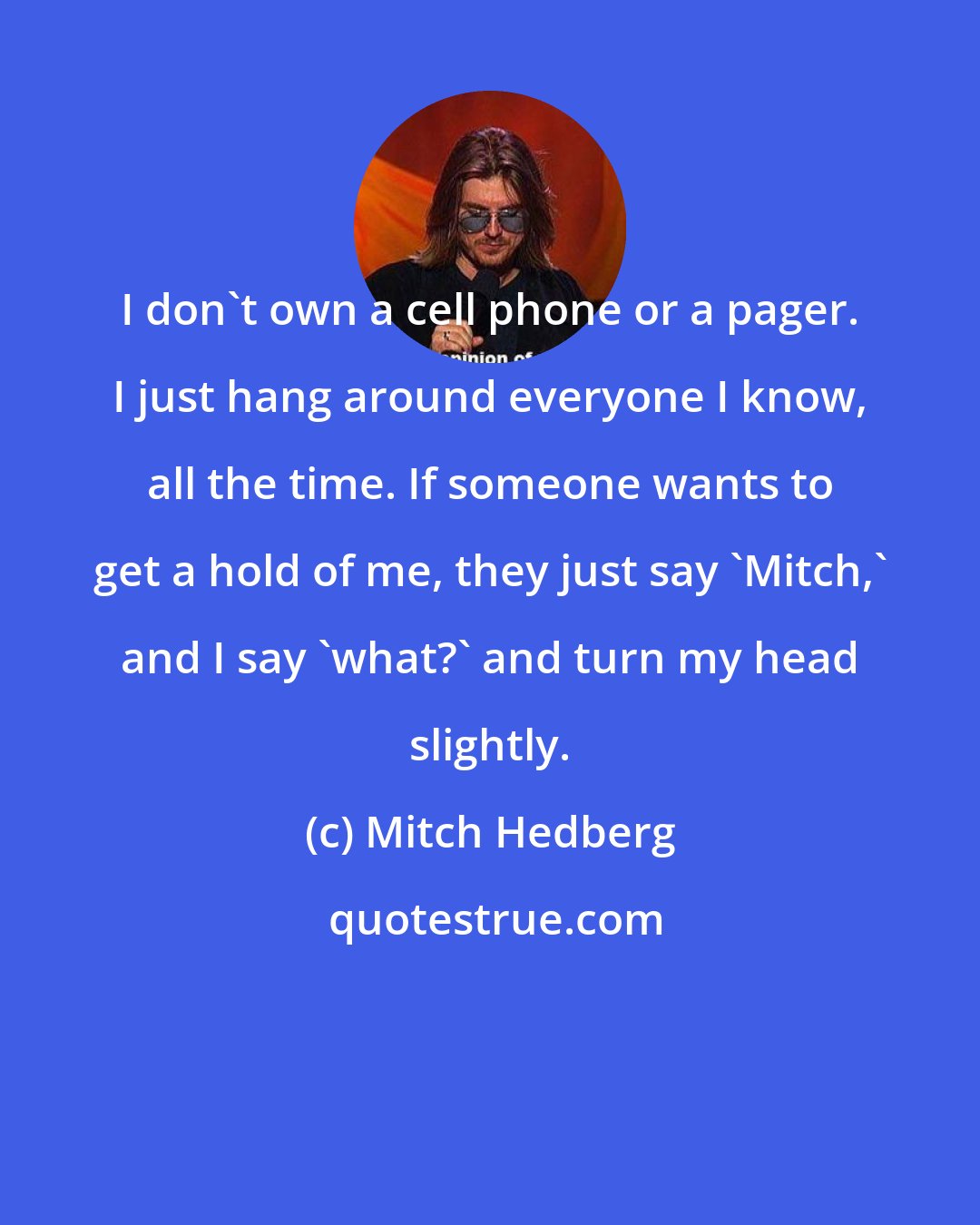 Mitch Hedberg: I don't own a cell phone or a pager. I just hang around everyone I know, all the time. If someone wants to get a hold of me, they just say 'Mitch,' and I say 'what?' and turn my head slightly.