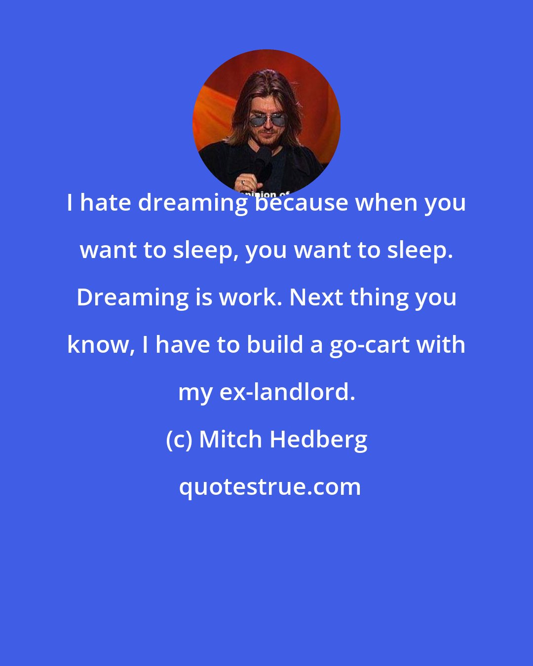 Mitch Hedberg: I hate dreaming because when you want to sleep, you want to sleep. Dreaming is work. Next thing you know, I have to build a go-cart with my ex-landlord.