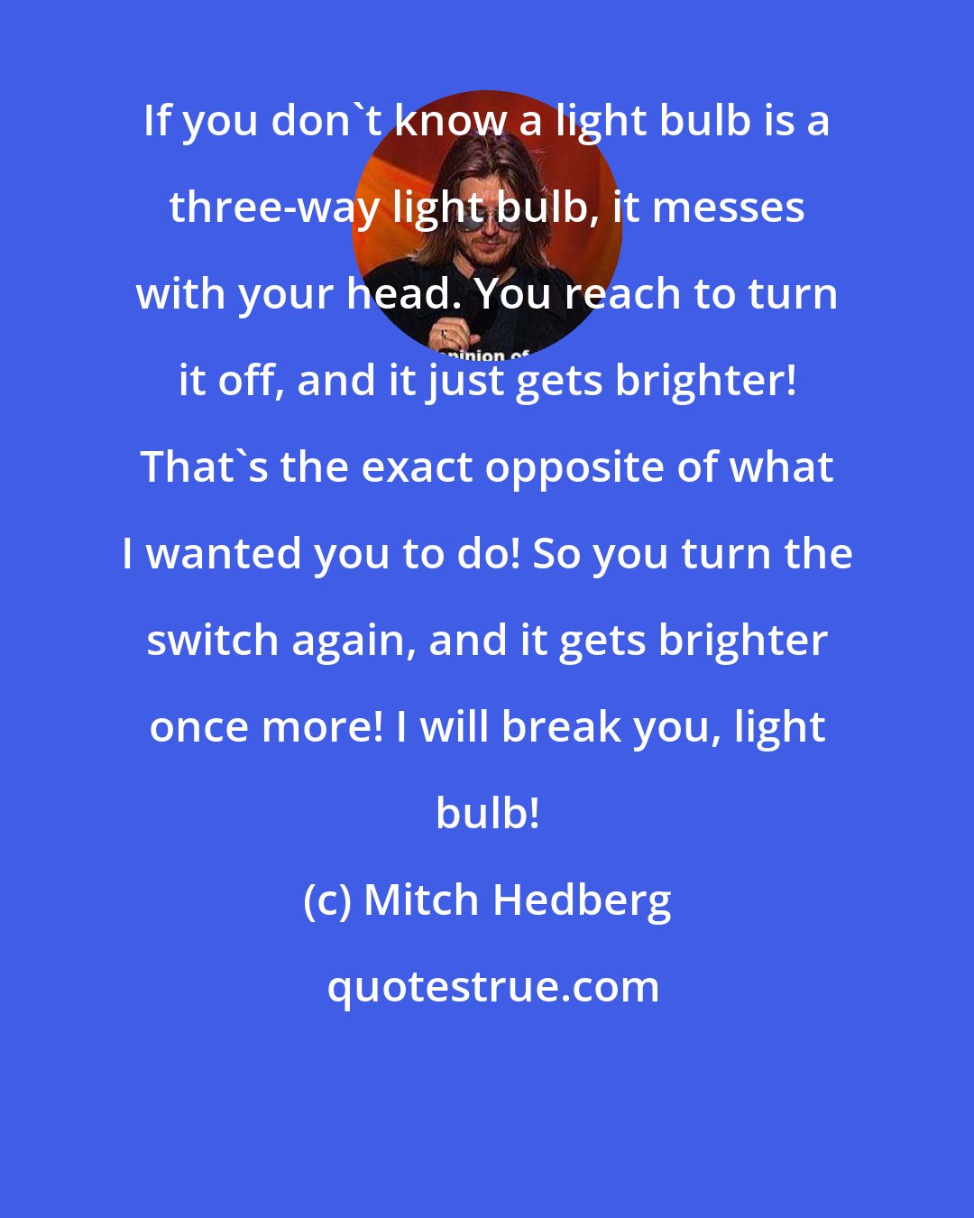 Mitch Hedberg: If you don't know a light bulb is a three-way light bulb, it messes with your head. You reach to turn it off, and it just gets brighter! That's the exact opposite of what I wanted you to do! So you turn the switch again, and it gets brighter once more! I will break you, light bulb!
