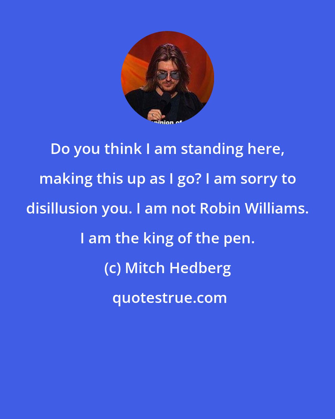 Mitch Hedberg: Do you think I am standing here, making this up as I go? I am sorry to disillusion you. I am not Robin Williams. I am the king of the pen.