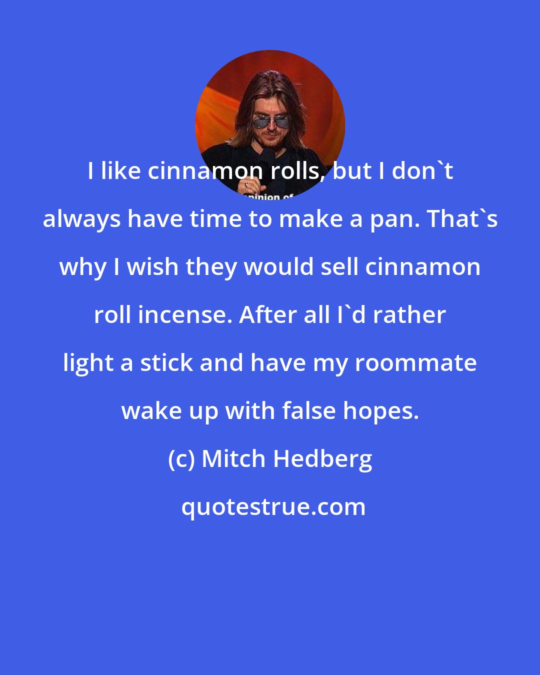 Mitch Hedberg: I like cinnamon rolls, but I don't always have time to make a pan. That's why I wish they would sell cinnamon roll incense. After all I'd rather light a stick and have my roommate wake up with false hopes.