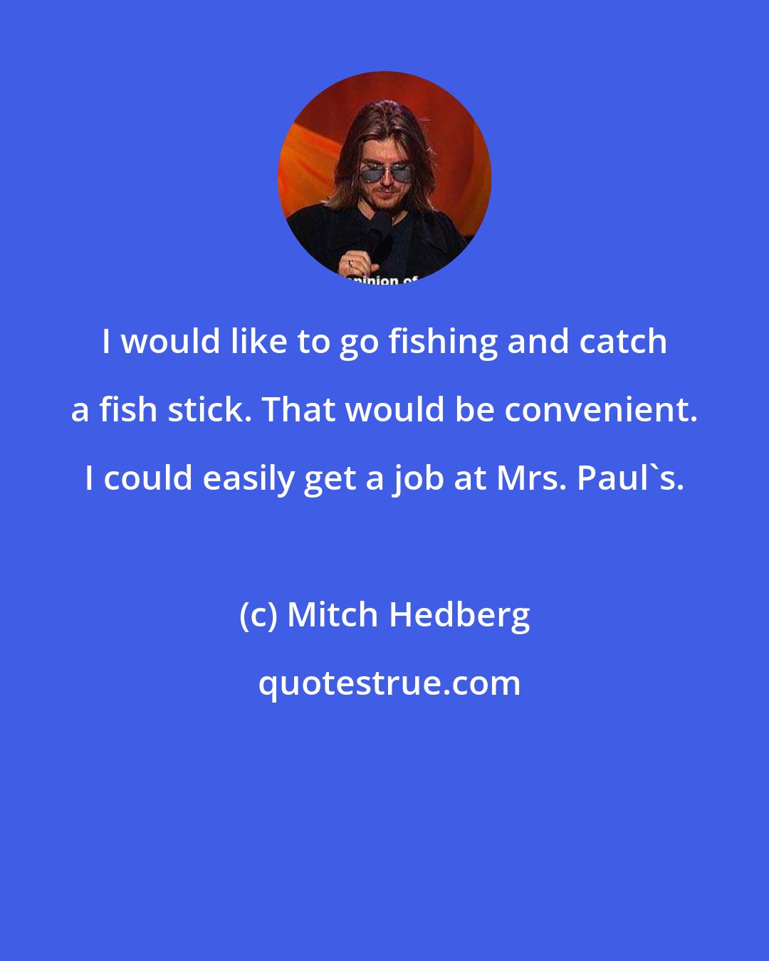 Mitch Hedberg: I would like to go fishing and catch a fish stick. That would be convenient. I could easily get a job at Mrs. Paul's.