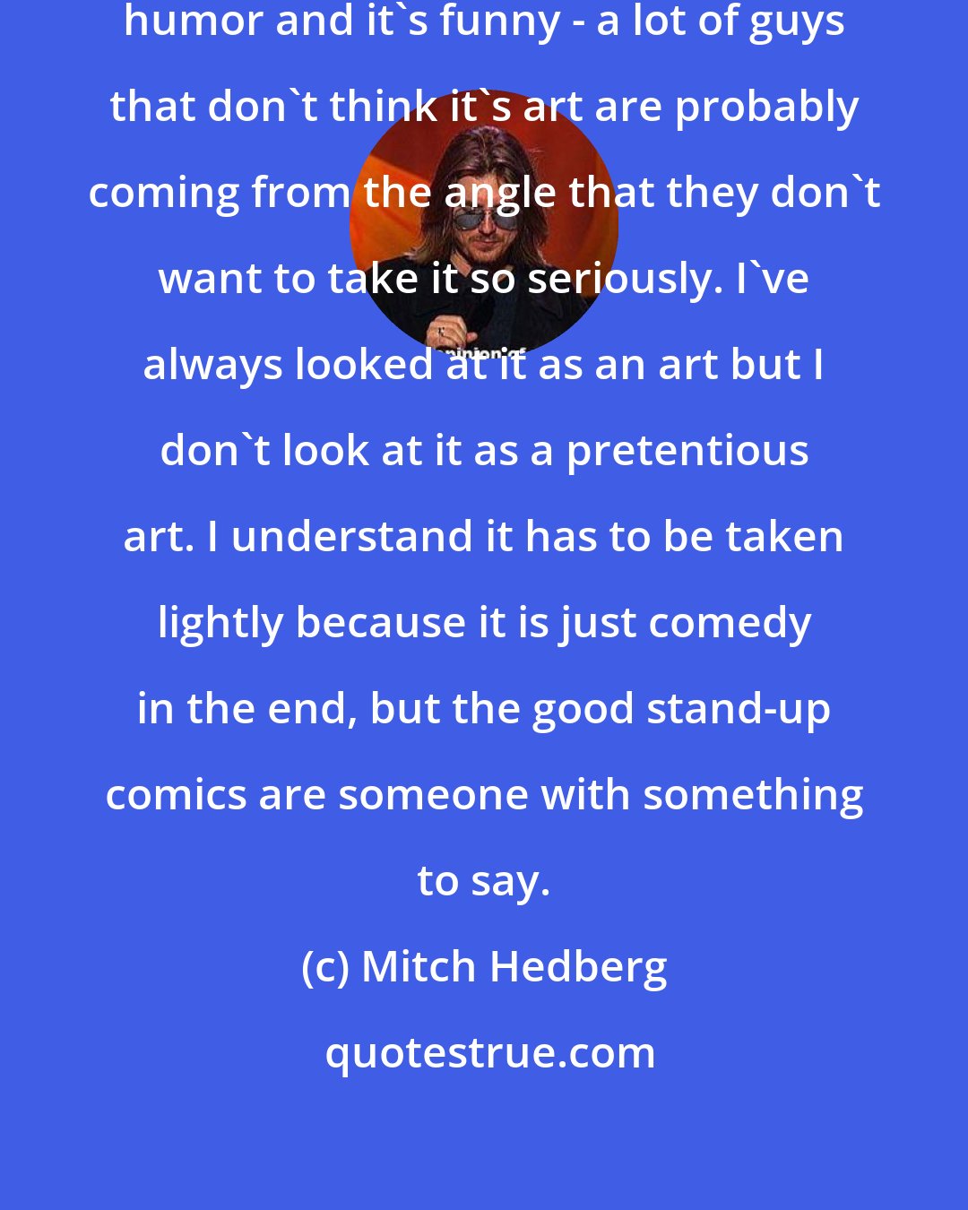 Mitch Hedberg: Stand-up is an art but since it's humor and it's funny - a lot of guys that don't think it's art are probably coming from the angle that they don't want to take it so seriously. I've always looked at it as an art but I don't look at it as a pretentious art. I understand it has to be taken lightly because it is just comedy in the end, but the good stand-up comics are someone with something to say.