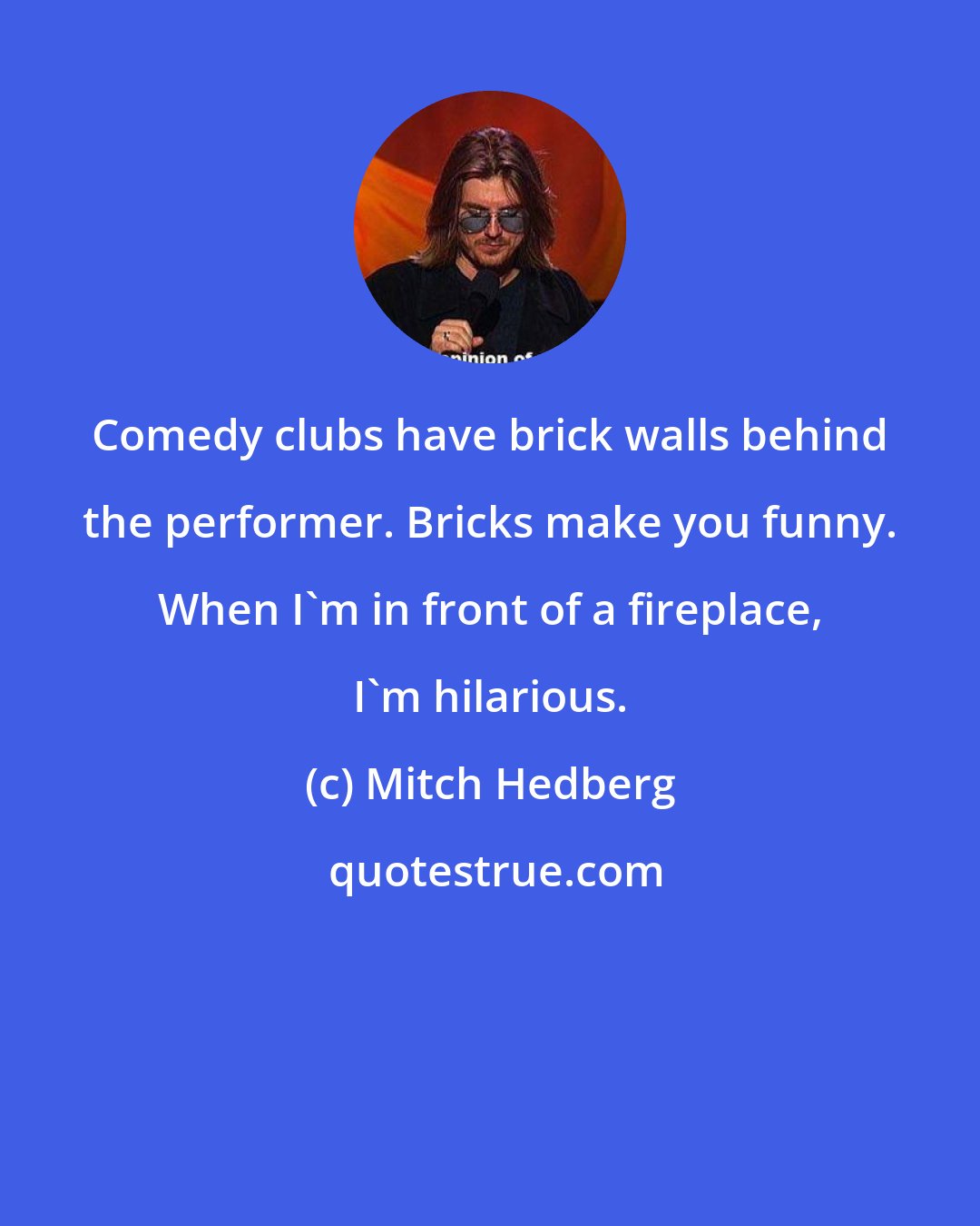 Mitch Hedberg: Comedy clubs have brick walls behind the performer. Bricks make you funny. When I'm in front of a fireplace, I'm hilarious.