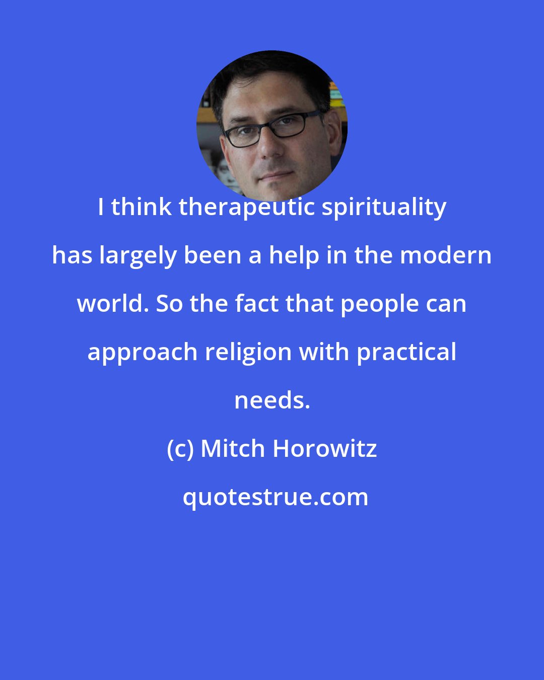 Mitch Horowitz: I think therapeutic spirituality has largely been a help in the modern world. So the fact that people can approach religion with practical needs.