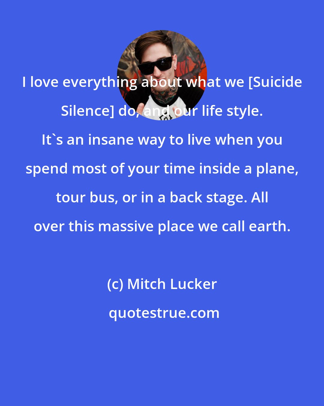 Mitch Lucker: I love everything about what we [Suicide Silence] do, and our life style. It's an insane way to live when you spend most of your time inside a plane, tour bus, or in a back stage. All over this massive place we call earth.